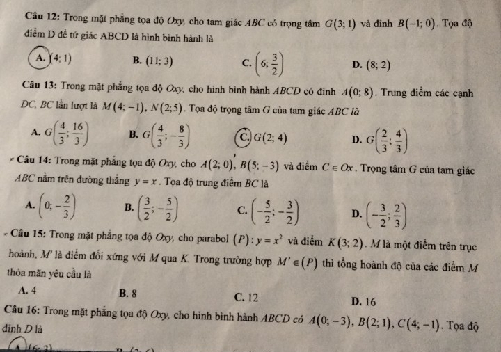 Trong mặt phẳng tọa độ Oxy, cho tam giác ABC có trọng tâm G(3;1) và đinh B(-1;0).  Tọa độ
điễm D đề tứ giác ABCD là hình bình hành là
A. (4;1) B. (11;3) C. (6; 3/2 ) D. (8;2)
Câu 13: Trong mặt phẳng tọa độ Oxy, cho hình bình hành ABCD có đinh A(0;8). Trung điểm các cạnh
DC, BC lần lượt là M(4;-1),N(2;5). Tọa độ trọng tâm G của tam giác ABC là
A. G( 4/3 ; 16/3 ) B. G( 4/3 ;- 8/3 ) C. G(2;4) D. G( 2/3 ; 4/3 )
* Câu 14: Trong mặt phẳng tọa độ Oxy, cho A(2;0),B(5;-3) và điểm Cepsilon Ox. Trọng tâm G của tam giác
ABC nằm trên đường thắng y=x. Tọa độ trung điểm BC là
A. (0;- 2/3 ) B. ( 3/2 ;- 5/2 ) C. (- 5/2 ;- 3/2 ) D. (- 3/2 ; 2/3 )
* Câu 15: Trong mặt phẳng tọa độ Oxy, cho parabol (P): y=x^2 và điểm K(3;2).M là một điểm trên trục
hoành, M' là điểm đối xứng với M qua K. Trong trường hợp M'∈ (P) thì tổng hoành độ của các điểm M
thỏa mãn yêu cầu là
A. 4 B. 8 C. 12 D. 16
Câu 16: Trong mặt phẳng tọa độ Oxy, cho hình bình hành ABCD có A(0;-3),B(2;1),C(4;-1) Tọa độ
đinh D là
A