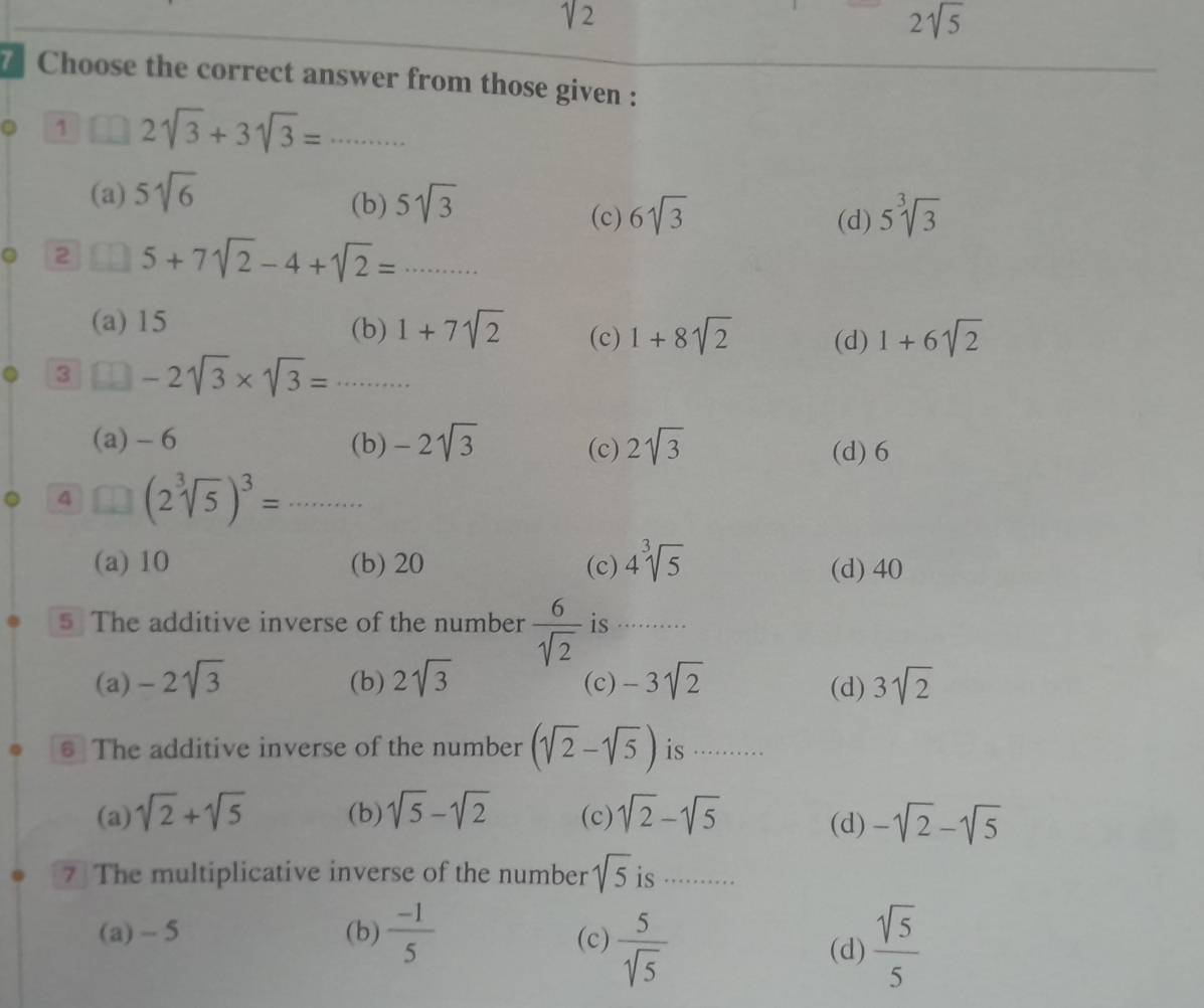 sqrt(2)
2sqrt(5)
7 Choose the correct answer from those given :
。 1 2sqrt(3)+3sqrt(3)=...
(a) 5sqrt(6) 5sqrt(3) 5^3sqrt(3)
(b) 6sqrt(3)
(c) (d)
2 5+7sqrt(2)-4+sqrt(2)=·s
(a) 15 (b) 1+7sqrt(2) (c) 1+8sqrt(2) (d) 1+6sqrt(2)
3 -2sqrt(3)* sqrt(3)=·s
(a) - 6 (b) -2sqrt(3) (c) 2sqrt(3) (d) 6
4 (2sqrt[3](5))^3=...
(a) 10 (b) 20 (c) 4^3sqrt(5) (d) 40
5 The additive inverse of the number  6/sqrt(2)  is ……
(a) -2sqrt(3) (b) 2sqrt(3) (c) -3sqrt(2) (d) 3sqrt(2)
€ The additive inverse of the number (sqrt(2)-sqrt(5)) is ···
(a) sqrt(2)+sqrt(5) (b) sqrt(5)-sqrt(2) (c) sqrt(2)-sqrt(5) (d) -sqrt(2)-sqrt(5)
7 The multiplicative inverse of the number sqrt(5) is ..
(a) - 5 (b)  (-1)/5  (c)  5/sqrt(5)   sqrt(5)/5 
(d)