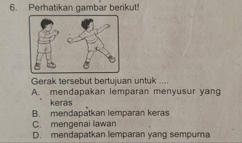 Perhatikan gambar berikut!
Gerak tersebut bertujuan untuk ....
A. mendapakan lemparan menyusur yang
keras
B. mendapatkan lemparan keras
C. mengenai lawan
D. mendapatkan lemparan yang sempurna