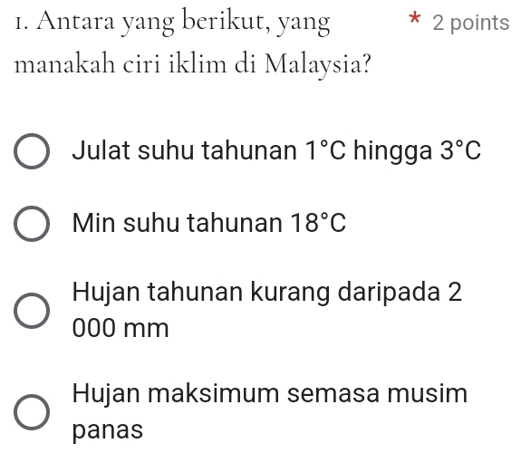 Antara yang berikut, yang 2 points
manakah ciri iklim di Malaysia?
Julat suhu tahunan 1°C hingga 3°C
Min suhu tahunan 18°C
Hujan tahunan kurang daripada 2
000 mm
Hujan maksimum semasa musim
panas