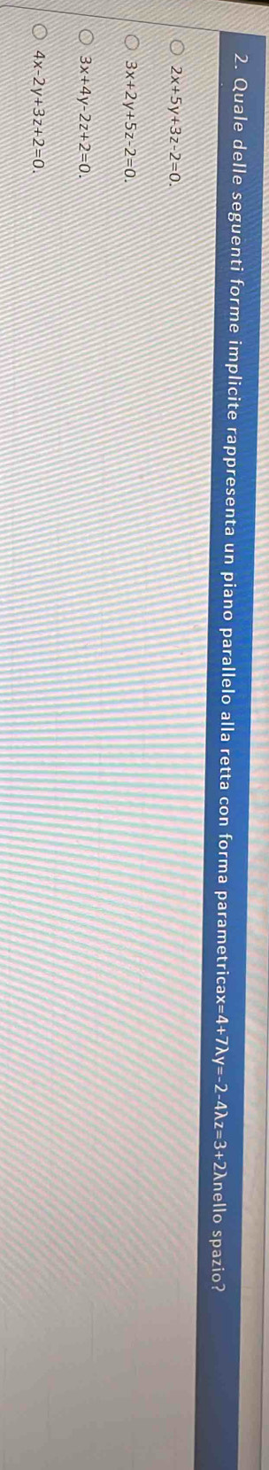 Quale delle seguenti forme implicite rappresenta un piano parallelo alla retta con forma parametricax =4+7lambda y=-2-4lambda z=3+2 nello spazio?
2x+5y+3z-2=0.
3x+2y+5z-2=0.
3x+4y-2z+2=0.
4x-2y+3z+2=0.