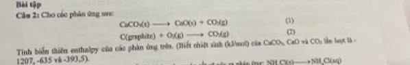 Bài tập 
Câu 2: Cho các phân ứng sơc (1)
CaCO_3(s)to CaO(s)+CO_2(g)
C=O
Tinh biển thiên enthalpy của các phân ứng trên. (Biết nhiệt sinh (kλ/mol) của CaCO, C(gnphite)+O(g)to CO_2(g) (2) w h CO_3 ln hoọt là =
1207,-635vh-393,5).
NHClOto NM.Cl(aq)