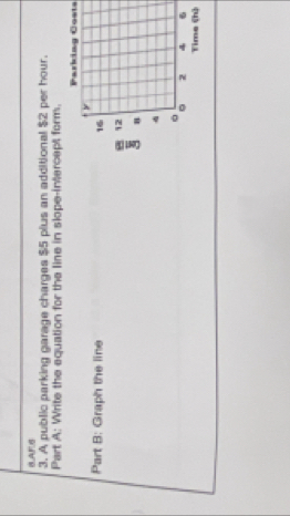 BAFB 
3. A public parking garage charges $5 plus an additional $2 per hour. 
Part A: Write the equation for the line in slope-intercept form. 
Parking Costs 
Part B: Graph the line 16
12
n 
。 
。 2 4 6
Time (h)