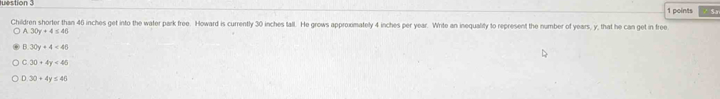 estion 3
1 points Sa
Children shorter than 46 inches get into the water park free. Howard is currently 30 inches tall. He grows approximately 4 inches per year. Write an inequality to represent the number of years, y, that he can get in free
A. 30y+4≤ 46
B. 30y+4<46</tex>
C. 30+4y<46</tex>
D. 30+4y≤ 46