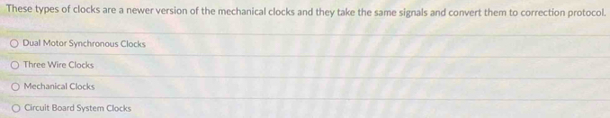 These types of clocks are a newer version of the mechanical clocks and they take the same signals and convert them to correction protocol.
Dual Motor Synchronous Clocks
Three Wire Clocks
Mechanical Clocks
Circuit Board System Clocks