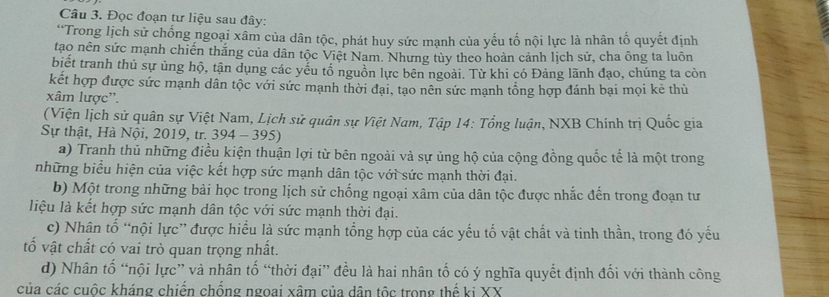 Đọc đoạn tư liệu sau đây: 
“Trong lịch sử chống ngoại xâm của dân tộc, phát huy sức mạnh của yếu tố nội lực là nhân tố quyết định 
tạo nên sức mạnh chiến thắng của dân tộc Việt Nam. Nhưng tùy theo hoàn cảnh lịch sử, cha ông ta luôn 
biết tranh thủ sự ủng hộ, tận dụng các yếu tổ nguồn lực bên ngoài. Từ khi có Đảng lãnh đạo, chúng ta còn 
kết hợp được sức mạnh dân tộc với sức mạnh thời đại, tạo nên sức mạnh tổng hợp đánh bại mọi kẻ thù 
xâm lược''. 
(Viện lịch sử quân sự Việt Nam, Lịch sử quân sự Việt Nam, Tập 14: Tổng luận, NXB Chính trị Quốc gia 
Sự thật, Hà Nội, 2019, tr. 394 - 395) 
a) Tranh thủ những điều kiện thuận lợi từ bên ngoài và sự ủng hộ của cộng đồng quốc tế là một trong 
những biểu hiện của việc kết hợp sức mạnh dân tộc với sức mạnh thời đại. 
b) Một trong những bài học trong lịch sử chống ngoại xâm của dân tộc được nhắc đến trong đoạn tư 
liệu là kết hợp sức mạnh dân tộc với sức mạnh thời đại. 
c) Nhân tố “nội lực” được hiểu là sức mạnh tổng hợp của các yếu tố vật chất và tinh thần, trong đó yếu 
tố vật chất có vai trò quan trọng nhất. 
d) Nhân tố “nội lực” và nhân tố “thời đại” đều là hai nhân tố có ý nghĩa quyết định đối với thành công 
của các cuộc kháng chiến chống ngoai xâm của dân tộc trong thế ki XX