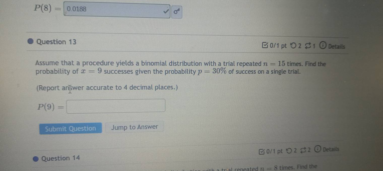 P(8)=|0.0188
sigma^6
Question 13 ✔ 0/1 pt O2z 1 odot Details 
Assume that a procedure yields a binomial distribution with a trial repeated n=15 times. Find the 
probability of x=9 successes given the probability p=30% of success on a single trial. 
(Report an wer accurate to 4 decimal places.)
P(9)=□
Submit Question Jump to Answer 
Question 14 0/1pt つ 2 2 Details 
al reneated n=8 times. Find the