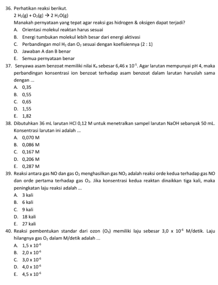 Perhatikan reaksi berikut.
2H_2(g)+O_2(g)to 2H_2O(g)
Manakah pernyataan yang tepat agar reaksi gas hidrogen & oksigen dapat terjadi?
A. Orientasi molekul reaktan harus sesuai
B. Energi tumbukan molekul lebih besar dari energi aktivasi
C. Perbandingan mol H_2 dan O_2 sesuai dengan koefisiennya (2:1)
D. Jawaban A dan B benar
E. Semua pernyataan benar
37. Senyawa asam benzoat memiliki nilai K。 sebesar 6,46* 10^(-5). Agar larutan mempunyai pH 4, maka
perbandingan konsentrasi ion benzoat terhadap asam benzoat dalam larutan haruslah sama
dengan ...
A. 0,35
B. 0,55
C. 0,65
D. 1,55
E. 1,82
38. Dibutuhkan 36 mL larutan HCl 0,12 M untuk menetralkan sampel larutan NaOH sebanyak 50 mL.
Konsentrasi larutan ini adalah ...
A. 0,070 M
B. 0,086 M
C. 0,167 M
D. 0,206 M
E. 0,287 M
39. Reaksi antara gas NO dan gas O_2 menghasilkan gas NO_2 adalah reaksi orde kedua terhadap gas NO
dan orde pertama terhadap gas O_2. Jika konsentrasi kedua reaktan dinaikkan tiga kali, maka
peningkatan laju reaksi adalah ...
A. 3 kali
B. 6 kali
C. 9 kali
D. 18 kali
E. 27 kali
40. Reaksi pembentukan standar dari ozon (O_3) memiliki laju sebesar 3,0* 10^(-6)M/ detik. Laju
hilangnya gas O_2 dalam M/detik adalah ...
A. 1,5* 10^(-6)
B. 2,0* 10^(-6)
C. 3,0* 10^(-6)
D. 4,0* 10^(-6)
E. 4,5* 10^(-6)