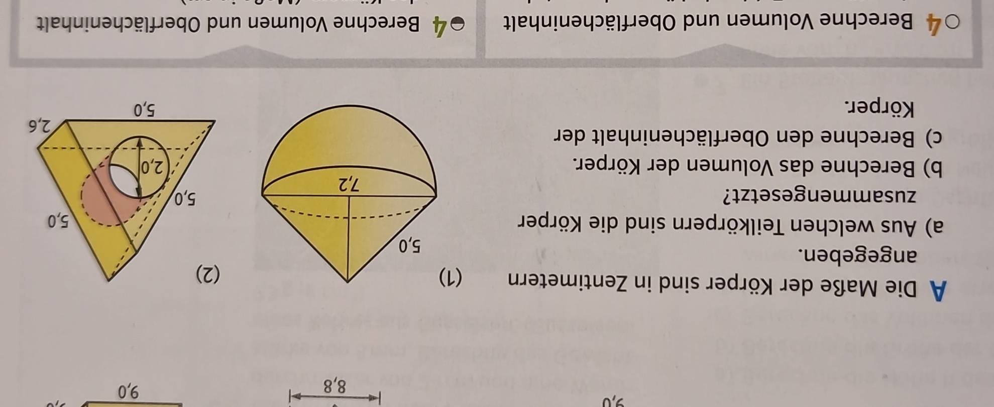 9, 0 9, 0
8, 8
A Die Maße der Körper sind in Zentimetern ( 
angegeben. 
a) Aus welchen Teilkörpern sind die Körper 
zusammengesetzt? 
b) Berechne das Volumen der Körper. 
c) Berechne den Oberflächeninhalt der 
Körper. 
a Berechne Volumen und Oberflächeninhalt 4 Berechne Volumen und Oberflächeninhalt