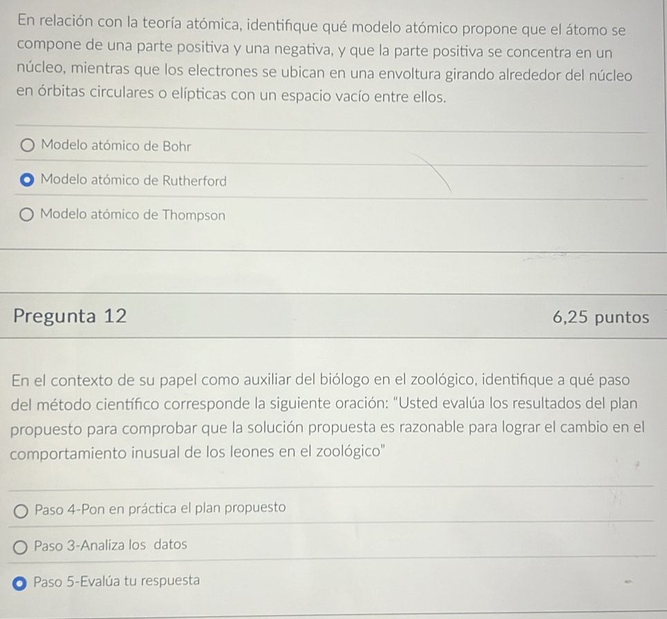 En relación con la teoría atómica, identifque qué modelo atómico propone que el átomo se
compone de una parte positiva y una negativa, y que la parte positiva se concentra en un
núcleo, mientras que los electrones se ubican en una envoltura girando alrededor del núcleo
en órbitas circulares o elípticas con un espacio vacío entre ellos.
Modelo atómico de Bohr
Modelo atómico de Rutherford
Modelo atómico de Thompson
Pregunta 12 6,25 puntos
En el contexto de su papel como auxiliar del biólogo en el zoológico, identiñque a qué paso
del método científico corresponde la siguiente oración: "Usted evalúa los resultados del plan
propuesto para comprobar que la solución propuesta es razonable para lograr el cambio en el
comportamiento inusual de los leones en el zoológico''
Paso 4-Pon en práctica el plan propuesto
Paso 3-Analiza los datos
O Paso 5-Evalúa tu respuesta