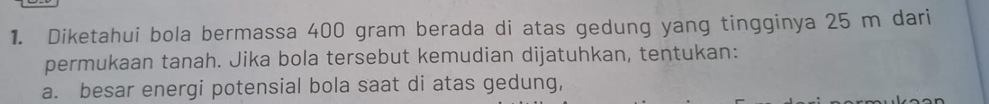 Diketahui bola bermassa 400 gram berada di atas gedung yang tingginya 25 m dari 
permukaan tanah. Jika bola tersebut kemudian dijatuhkan, tentukan: 
a. besar energi potensial bola saat di atas gedung,
