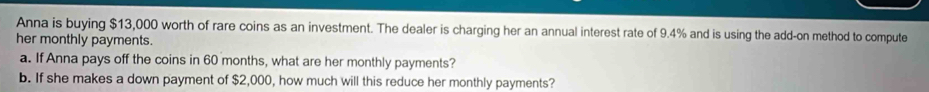 Anna is buying $13,000 worth of rare coins as an investment. The dealer is charging her an annual interest rate of 9.4% and is using the add-on method to compute 
her monthly payments. 
a. If Anna pays off the coins in 60 months, what are her monthly payments? 
b. If she makes a down payment of $2,000, how much will this reduce her monthly payments?