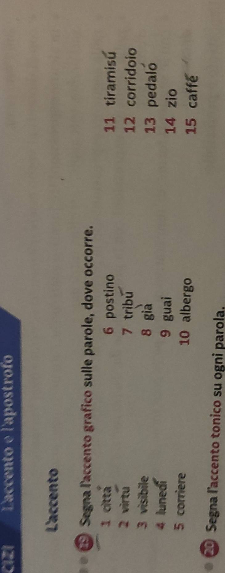 CIZI Laccento e l'apostrof 
L'accento 
* Segna l'accento grafico sulle parole, dove occorre. 
1 cittá 11 tiramisú
6 postino 
2 virtú 7 tribǔ 12 corridoio 
3 visibile 8 gia 
13 pedaló 
4 lunedi 
9 guai 14 zio 
5 corriere 10 albergo 
15 caffe 
Segna l'accento tonico su ogni parola.