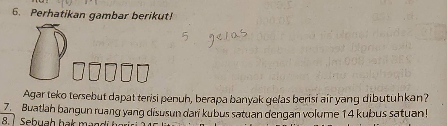 Perhatikan gambar berikut! 
Agar teko tersebut dapat terisi penuh, berapa banyak gelas berisi air yang dibutuhkan? 
7. Buatlah bangun ruang yang disusun dari kubus satuan dengan volume 14 kubus satuan!