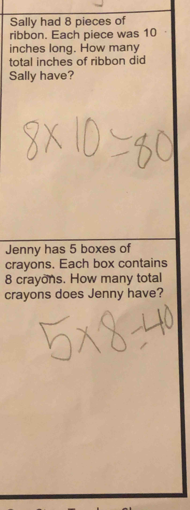 Sally had 8 pieces of 
ribbon. Each piece was 10
inches long. How many 
total inches of ribbon did 
Sally have? 
Jenny has 5 boxes of 
crayons. Each box contains
8 crayons. How many total 
crayons does Jenny have?