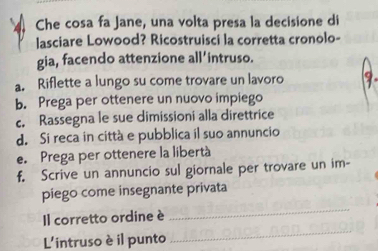 Che cosa fa Jane, una volta presa la decisione di
lasciare Lowood? Ricostruisci la corretta cronolo-
gia, facendo attenzione all’intruso.
a. Riflette a lungo su come trovare un lavoro
b. Prega per ottenere un nuovo impiego
c. Rassegna le sue dimissioni alla direttrice
d. Si reca in città e pubblica il suo annuncio
e. Prega per ottenere la libertà
f. Scrive un annuncio sul giornale per trovare un im-
piego come insegnante privata
Il corretto ordine è
_
L'intruso èil punto
_