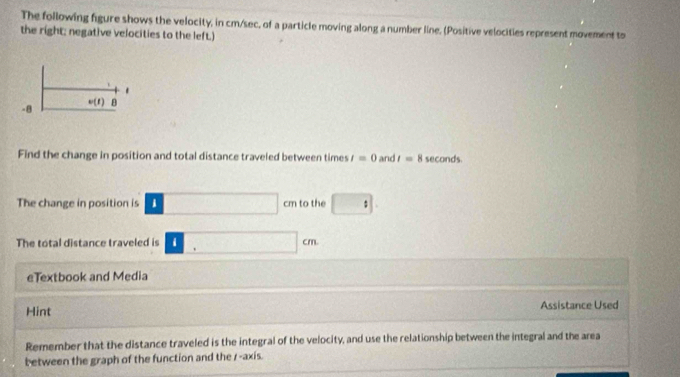 The following figure shows the velocity, in cm/sec, of a particle moving along a number line. (Positive velocities represent movement to 
the right; negative velocities to the left.)
-8 w(t) B 
Find the change in position and total distance traveled between times t=0 and t=8 seconds. 
The change in position is □ cm to the □ : 
The total distance traveled is □ cm
eTextbook and Media 
Hint Assistance Used 
Remember that the distance traveled is the integral of the velocity, and use the relationship between the integral and the area 
b etween the graph of the function and the r -axis.