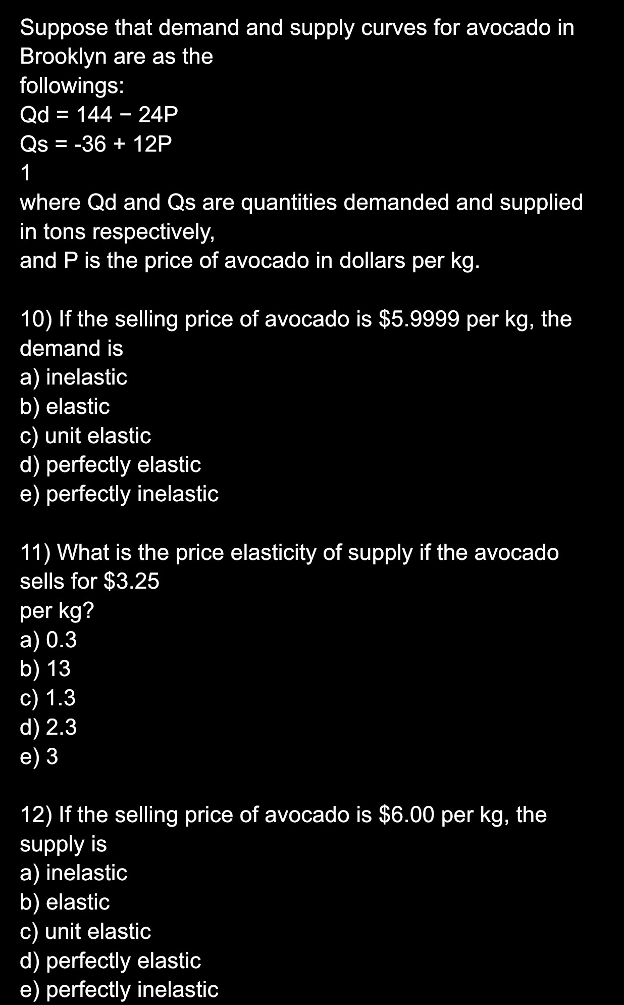 Suppose that demand and supply curves for avocado in
Brooklyn are as the
followings:
Qd=144-24P
Qs=-36+12P
1
where Qd and Qs are quantities demanded and supplied
in tons respectively,
and P is the price of avocado in dollars per kg.
10) If the selling price of avocado is $5.9999 per kg, the
demand is
a) inelastic
b) elastic
c) unit elastic
d) perfectly elastic
e) perfectly inelastic
11) What is the price elasticity of supply if the avocado
sells for $3.25
per kg?
a) 0.3
b) 13
c) 1.3
d) 2.3
e) 3
12) If the selling price of avocado is $6.00 per kg, the
supply is
a) inelastic
b) elastic
c) unit elastic
d) perfectly elastic
e) perfectly inelastic