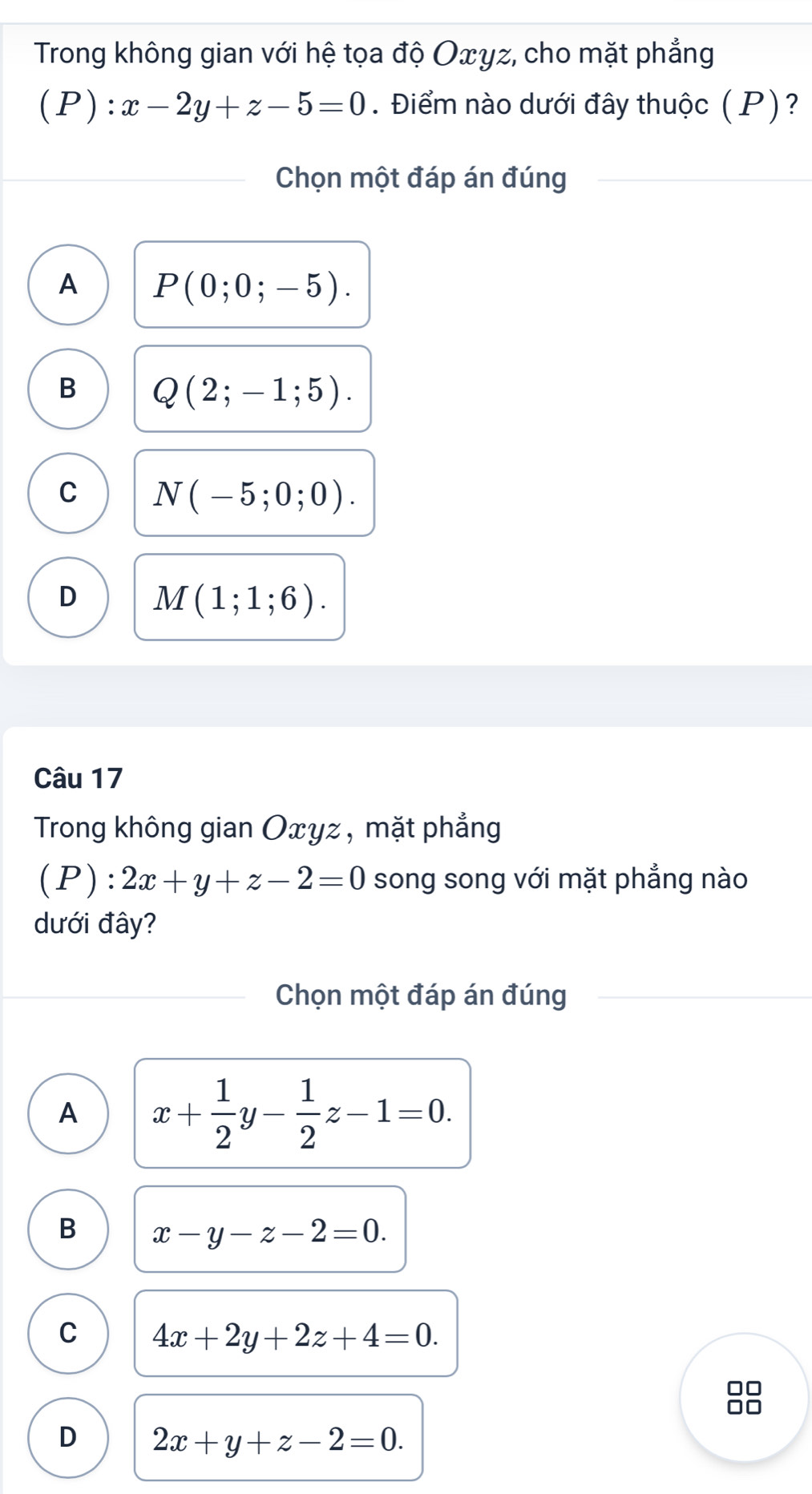 Trong không gian với hệ tọa độ Oxγz, cho mặt phẳng
(P): x-2y+z-5=0. Điểm nào dưới đây thuộc (P)?
Chọn một đáp án đúng
A P(0;0;-5).
B Q(2;-1;5).
C N(-5;0;0).
D M(1;1;6). 
Câu 17
Trong không gian Oxyz , mặt phẳng
(P):2x+y+z-2=0 song song với mặt phẳng nào
dưới đây?
Chọn một đáp án đúng
A x+ 1/2 y- 1/2 z-1=0.
B x-y-z-2=0.
C 4x+2y+2z+4=0.
□□
D 2x+y+z-2=0.