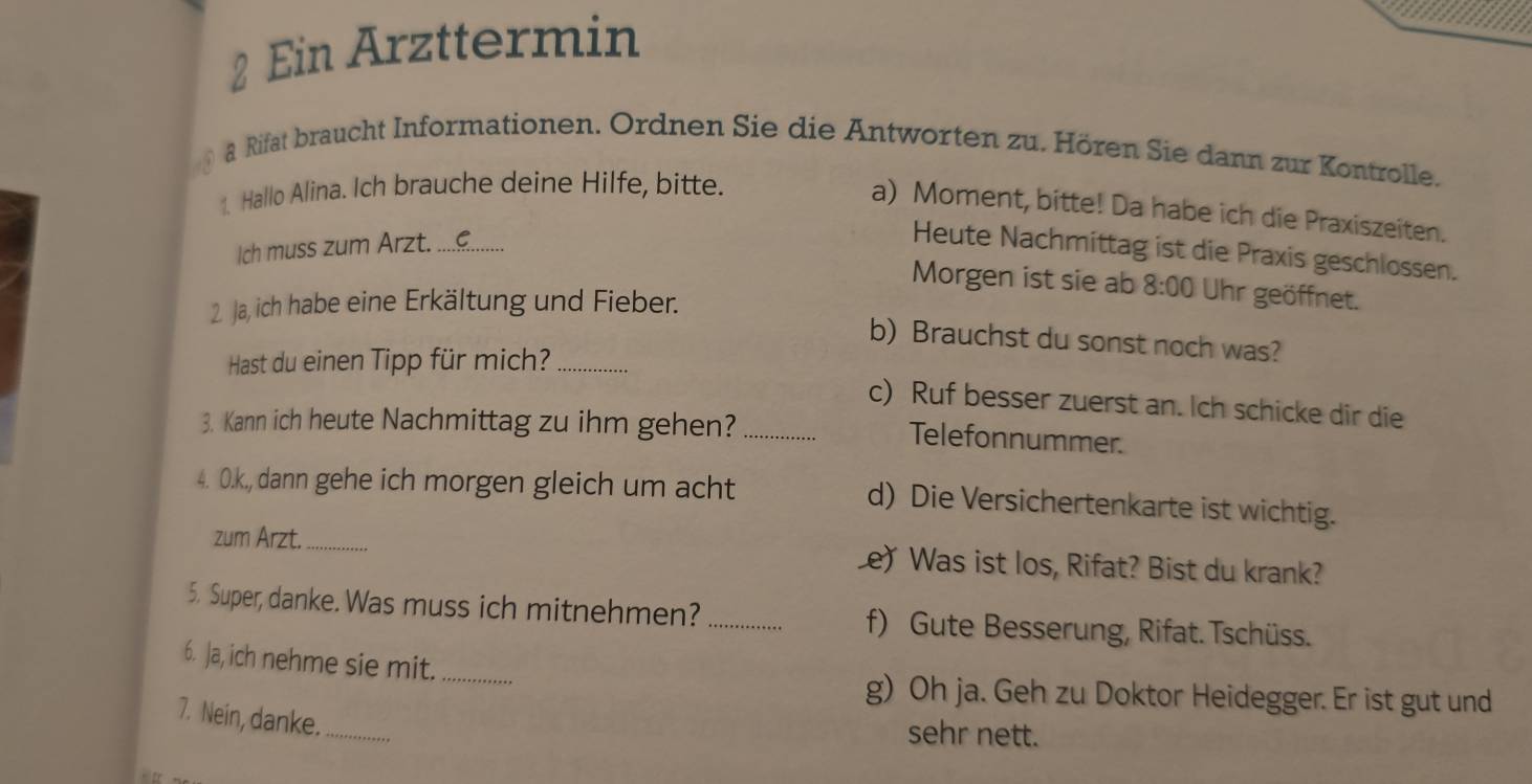 Ein Arzttermin
a Rifat braucht Informationen. Ordnen Sie die Antworten zu. Hören Sie dann zur Kontrolle.
1. Hallo Alina. Ich brauche deine Hilfe, bitte.
a) Moment, bitte! Da habe ich die Praxiszeiten.
Ich muss zum Arzt._
Heute Nachmittag ist die Praxis geschlossen.
Morgen ist sie ab 8:00 Uhr geöffnet.
2. Ja, ich habe eine Erkältung und Fieber.
b) Brauchst du sonst noch was?
Hast du einen Tipp für mich?_
c) Ruf besser zuerst an. Ich schicke dir die
3. Kann ich heute Nachmittag zu ihm gehen?_
Telefonnummer.
4. O.k., dann gehe ich morgen gleich um acht d) Die Versichertenkarte ist wichtig.
zum Arzt._ Le) Was ist los, Rifat? Bist du krank?
5. Super, danke. Was muss ich mitnehmen? _f) Gute Besserung, Rifat. Tschüss.
6. Ja, ich nehme sie mit._
g) Oh ja. Geh zu Doktor Heidegger. Er ist gut und
7. Nein, danke._
sehr nett.