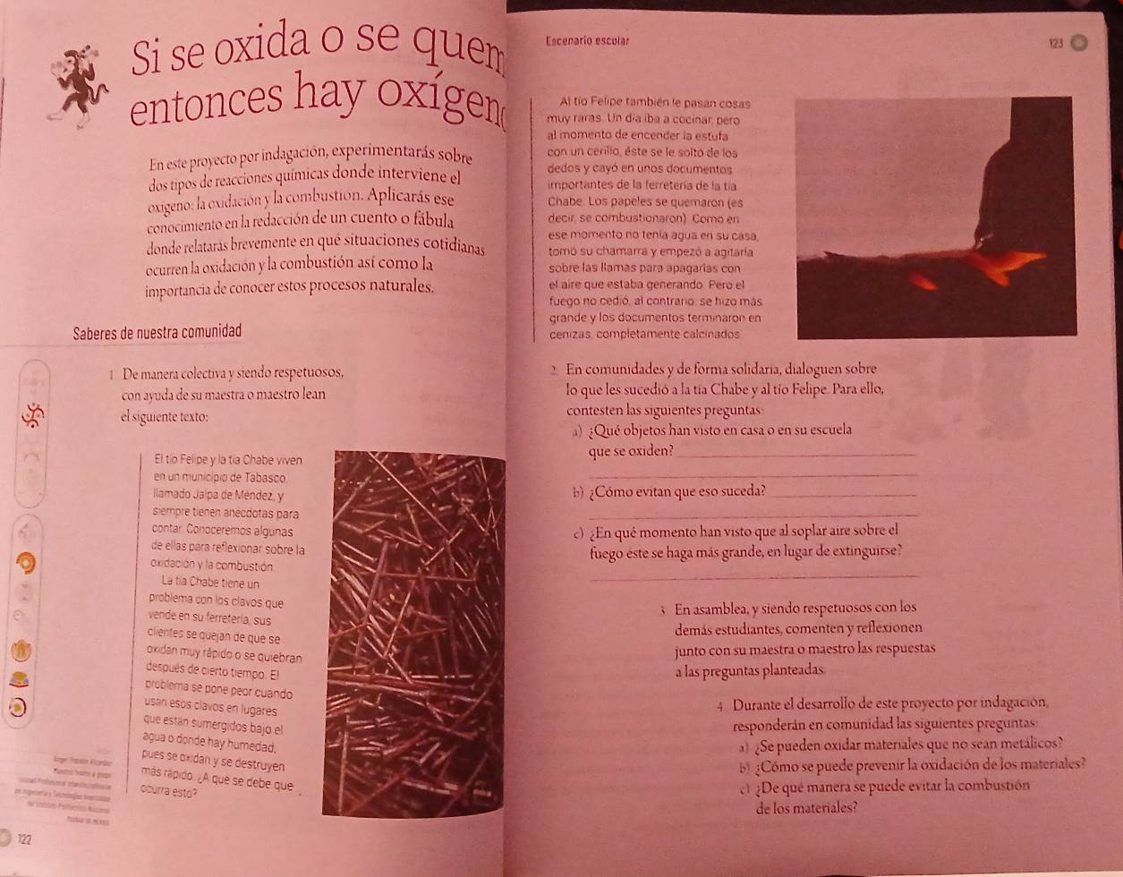 Si se oxida o se quem Escenario escolar
Al tío Felipe también le pasan cosas
entonces hay oxígem muy raras. Un dia iba a cocinar, pero
al momento de encender la estufa
con un cerilio, éste se le soltó de los
En este proyecto por indagación, experimentarás sobre dedos y cayó en unos documentos
dos tipos de reacciones químicas donde interviene el importantes de la ferretería de la tía
oxigeno: la oxidación y la combustión. Aplicarás ese Chabe. Los papeles se quemaron (es
conocimiento en la redacción de un cuento o fábula decir, se combustionaron) Como en
ese momento no tenía agua en su casa.
donde relatarás brevemente en qué situaciones cotidianas tomó su chamarra y empezó a agitaría
ocurren la oxidación y la combustión así como la sobre las llamas para apagarias con
importancia de conocer estos procesos naturales. el aire que estaba generando Pero el
fuego no cedió, al contrario: se hizo más
grande y los documentos terminaron en
Saberes de nuestra comunidad cenizas, completamente calcinados
1. De manera colectiva y siendo respetuosos, 2. En comunidades y de forma solidaria, dialoguen sobre
con ayuda de su maestra o maestro lean lo que les sucedió a la tía Chabe y al tío Felipe. Para ello,
el siguiente texto:
contesten las siguientes preguntas
) ¿Qué objetos han visto en casa o en su escuela
_
El tio Felipe y la tía Chabe vivenque se oxiden?_
en un municipio de Tabasco.
Ilamado Jalpa de Méndez, yb ¿Cómo evitan que eso suceda?_
siempre tienen anécdotas para
_
contar Conoceremos algunasc) ¿En qué momento han visto que al soplar aire sobre el
de ellas para reflexionar sobre la
_
oxidación y la combustiónfuego éste se haga más grande, en lugar de extinguirse?
La tia Chabe tiene un
problema con los clavos que
3 En asamblea, y siendo respetuosos con los
vende en su ferretería, sus
clientes se quejan de que se
demás estudiantes, comenten y reflexionen
oxidan muy rápido o se quiebran
junto con su maestra o maestro las respuestas
después de cierto tiempo. El
a las preguntas planteadas
problema se pone peor cuando
usan esós clavos en lugares
4 Durante el desarrollo de este proyecto por indagación,
que están sumergidos bajo el
responderán en comunidad las siguientes preguntas:
agua o donde hay humedad.
)¿Se pueden oxidar materiales que no sean metálicos?
pues se oxidan y se destruyen
Age Patln Konde
b ¿Cómo se puede prevenir la oxidación de los materiales?
Tortro hurte a prepa más rápido. ¿A que se debe que
at Praeon l m rtne ocurra esto?
e ¿De qué manera se puede evitar la combustión
om iopenrta y Teltesogías Nvencasan V intsto Prfóncs Naa
de los materiales?
   
122