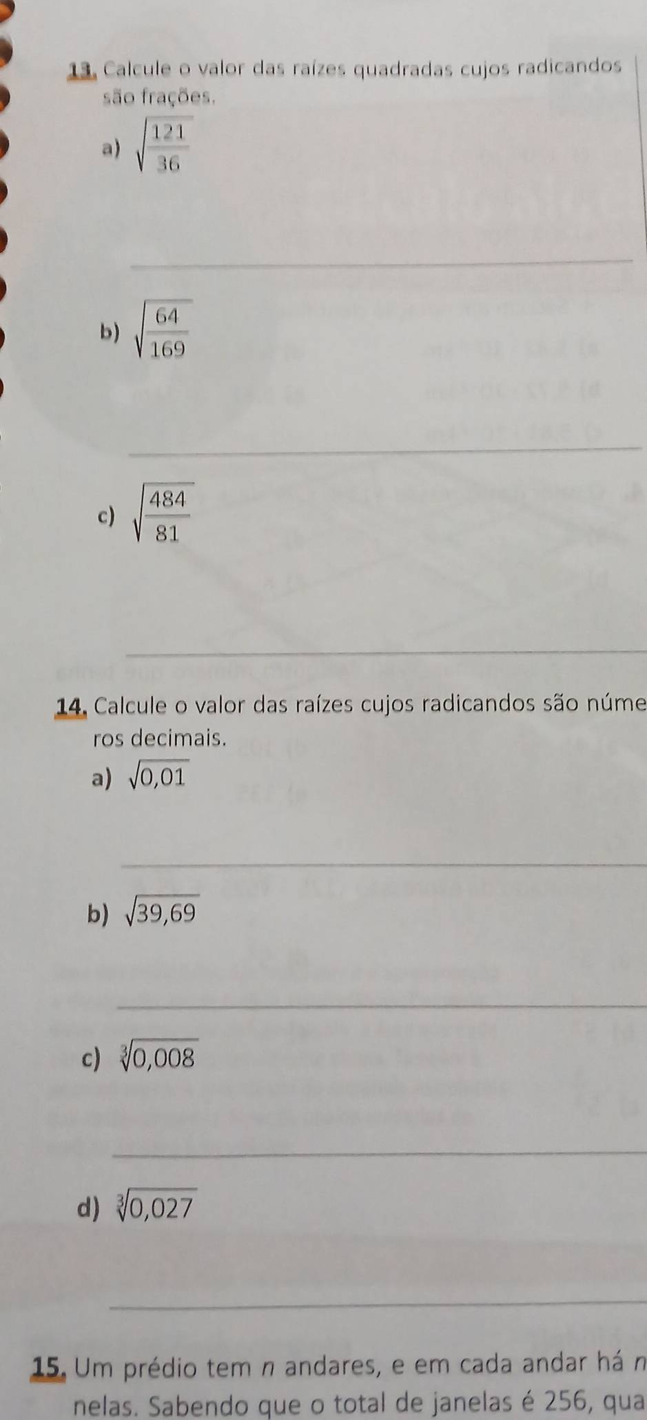 Calcule o valor das raízes quadradas cujos radicandos 
são frações. 
a) sqrt(frac 121)36
_ 
b) sqrt(frac 64)169
_ 
c) sqrt(frac 484)81
_ 
14 Calcule o valor das raízes cujos radicandos são núme 
ros decimais. 
a) sqrt(0,01)
_ 
b) sqrt(39,69)
_ 
c) sqrt[3](0,008)
_ 
d) sqrt[3](0,027)
_ 
15. Um prédio tem n andares, e em cada andar há n 
nelas. Sabendo que o total de janelas é 256, qua