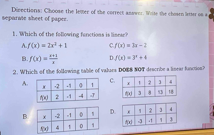 Directions: Choose the letter of the correct answer. Write the chosen letter on a
separate sheet of paper.
1. Which of the following functions is linear?
A. f(x)=2x^2+1 C f(x)=3x-2
B. f(x)= (x+1)/x 
D f(x)=3^x+4
2. Which of the following table of values DOES NOT describe a linear function?
A.C.

B.D.