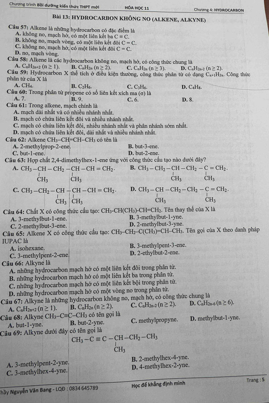 Chương trình Bồi dưỡng kiến thức THPT mới HÓA HỌC 11
Chương 4: HYDROCARBON
Bài 13: HYDROCARBON KHÔNG NO (ALKENE, ALKYNE)
Câu 57: Alkene là những hydrocarbon có đặc điểm là
A. không no, mạch hở, có một liên kết ba Cequiv C.
B. không no, mạch vòng, có một liên kết đôi C=C.
C. không no, mạch hở, có một liên kết đôi C=C.
D. no, mạch vòng.
Câu 58: Alkene là các hydrocarbon không no, mạch hở, có công thức chung là
A. C_nH_2n+2(n≥ 1). B. CnH2n (n≥ 2). C. C_nH_2n(n≥ 3) D. C_nH_2n-2 (n≥ 2).
Câu 59: Hydrocarbon X thể tích ở điều kiện thường, công thức phân tử có dạng Cx+1H₃x. Công thức
phân tử của X là
A. CH_4. B. C_2H_6. C. C_3H_6. D. C_4H_8
Câu 60: Trong phân tử propene có số liên kết xích ma (sigma ) là
A. 7. B. 9. C. 6. D. 8.
Câu 61: Trong alkene, mạch chính là
A. mạch dài nhất và có nhiều nhánh nhất.
B. mạch có chứa liên kết đôi và nhiều nhánh nhất.
C. mạch có chứa liên kết đôi, nhiều nhánh nhất và phân nhánh sớm nhất.
D. mạch có chứa liên kết đôi, dài nhất và nhiều nhánh nhất.
Câu 62: Alkene CH_3-CH=CH-CH_3 có tên là
A. 2-methylprop-2-ene. B. but-3-ene.
C. but-1-ene. D. but-2-er e.
Câu 63: Hợp chất 2,4-dimethylhex-1-ene ứng với công thức cấu tạo nào dưới đây?
A. CH_3-CH-CH_2-CH-CH=CH_2. B. CH_3-CH_2-CH-CH_2-C=CH_2.
CH_3 CH_3
CH_3 CH_3
C. CH_3-CH_2-CH-CH-CH=CH_2. D. CH_3-CH-CH_2-CH_2-C=CH_2.
beginarrayr I CH_3endarray |beginarrayr I CH_3endarray
CH_3
CH_3
Câu 64: Chất X có công thức cấu tạo: CH_3-CH(CH_3)-CH=CH_2 1. Tên thay thế của X là
A. 3-methylbut-1-ene. B. 3-methylbut-1-yne.
C. 2-methylbut-3-ene. D. 2-methylbut -3-yne.
Câu 65: Alkene X có công thức cấu tạo: CH_3-CH_2-C(CH_3)=CH-CH_3. Tên gọi của X theo danh pháp
IUPAC là
A. isohexane. B. 3-methylpent-3-ene.
C. 3-methylpent-2-ene D. 2-ethylbut-2-ene.
* Câu 66: Alkyne là
A. những hydrocarbon mạch hở có một liên kết đôi trong phân tử.
B. những hydrocarbon mạch hở có một liên kết ba trong phân tử.
C. những hydrocarbon mạch hở có một liên kết bội trong phân tử.
D. những hydrocarbon mạch hở có một vòng no trong phân tử.
Câu 67: Alkyne là những hydrocarbon không no, mạch hở, có công thức chung là
A. C_nH_2n+2(n≥ 1). B. C_nH_2n(n≥ 2). C. C_nH_2n-2(n≥ 2). D. C_nH_2 1-6 (n≥ 6).
Câu 68: Alkyne CH_3-Cequiv C-CH_3 : ó tên gọi là
A. but-1-yne. B. but-2-yne. C. methylpropyne. D. methylbut-1-yne.
Câu 69: Alkyne dưới đây có tên gọi là
CH_3-Cequiv C-CH-CH_2-CH_3
CH_3
A. 3-methylpent-2-yne B. 2-methylhex-4-yne.
C. 3-methylhex-4-yne. D. 4-methylhex-2-yne.
Nhầy Nguyễn Văn Bang - LQĐ : 0834 645789 Học để khẳng định mình
Trang : 5