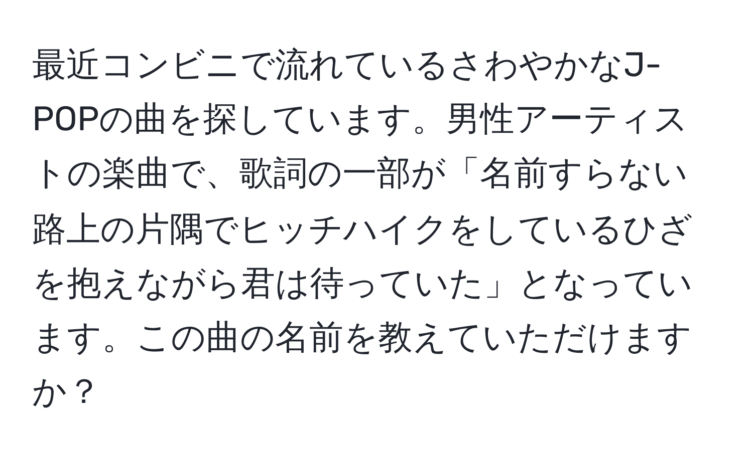 最近コンビニで流れているさわやかなJ-POPの曲を探しています。男性アーティストの楽曲で、歌詞の一部が「名前すらない路上の片隅でヒッチハイクをしているひざを抱えながら君は待っていた」となっています。この曲の名前を教えていただけますか？