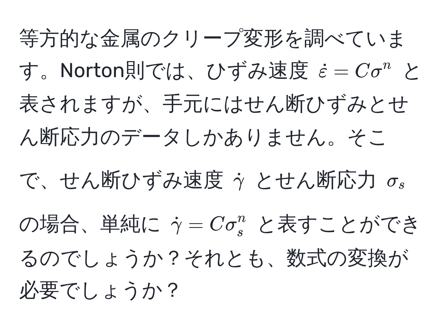 等方的な金属のクリープ変形を調べています。Norton則では、ひずみ速度 $dotvarepsilon = C sigma^(n$ と表されますが、手元にはせん断ひずみとせん断応力のデータしかありません。そこで、せん断ひずみ速度 $dotgamma)$ とせん断応力 $sigma_s$ の場合、単純に $dotgamma = C sigma_s^n$ と表すことができるのでしょうか？それとも、数式の変換が必要でしょうか？