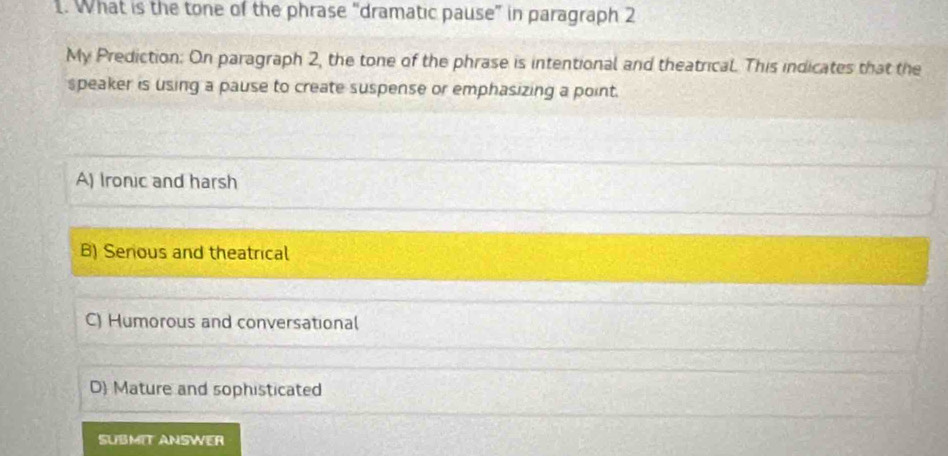 What is the tone of the phrase “dramatic pause” in paragraph 2
My Prediction: On paragraph 2, the tone of the phrase is intentional and theatrical. This indicates that the
speaker is using a pause to create suspense or emphasizing a point.
A) Ironic and harsh
B) Senous and theatrical
C) Humorous and conversational
D Mature and sophisticated
SUBMIT ANSWER