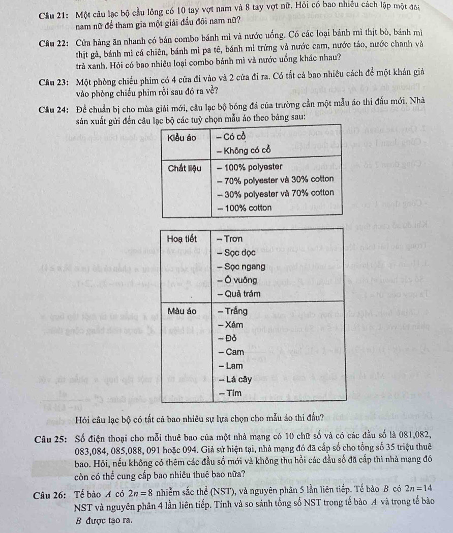 Một câu lạc bộ cầu lông có 10 tay vợt nam và 8 tay vợt nữ. Hỏi có bao nhiêu cách lập một đôi
nam nữ đề tham gia một giải đấu đôi nam nữ?
Câu 22: Cửa hàng ăn nhanh có bán combo bánh mì và nước uống. Có các loại bánh mì thịt bò, bánh mì
thịt gà, bánh mì cá chiên, bánh mì pa tê, bánh mì trứng và nước cam, nước táo, nước chanh và
trà xanh. Hỏi có bao nhiêu loại combo bánh mì và nước uống khác nhau?
Câu 23: Một phòng chiếu phim có 4 cửa đi vào và 2 cửa đi ra. Có tất cả bao nhiêu cách để một khán giả
vào phòng chiếu phim rồi sau đó ra về?
Câu 24: Để chuẩn bị cho mùa giải mới, câu lạc bộ bóng đá của trường cần một mẫu áo thi đầu mới. Nhà
sản xuất gửi đến câu lạc bộ các tuỳ chọn mẫu áo theo bảng sau:
Hỏi câu lạc bộ có tất cả bao nhiêu sự lựa chọn cho mẫu áo thi đấu?
Câu 25: Số điện thoại cho mỗi thuê bao của một nhà mạng có 10 chữ số và có các đầu số là 081,082,
083,084, 085,088, 091 hoặc 094. Giả sử hiện tại, nhà mạng đó đã cấp số cho tổng số 35 triệu thuê
bao. Hỏi, nếu không có thêm các đầu số mới và không thu hồi các đầu số đã cấp thì nhà mạng đó
còn có thể cung cấp bao nhiêu thuê bao nữa?
Câu 26: Tế bào A có 2n=8 nhiễm sắc thể (NST), và nguyên phân 5 lần liên tiếp. Tế bào B có 2n=14
NST và nguyên phân 4 lần liên tiếp. Tính và so sánh tổng số NST trong tế bào A và trong tế bào
B được tạo ra.