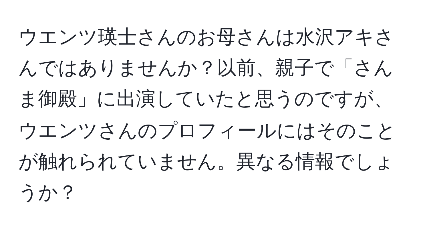 ウエンツ瑛士さんのお母さんは水沢アキさんではありませんか？以前、親子で「さんま御殿」に出演していたと思うのですが、ウエンツさんのプロフィールにはそのことが触れられていません。異なる情報でしょうか？