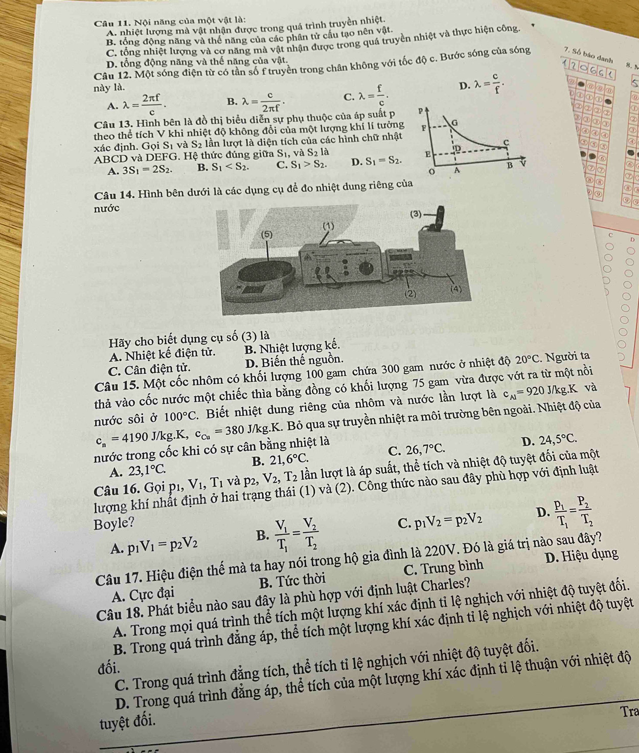 Nội năng của một vật là:
A. nhiệt lượng mà vật nhận được trong quá trình truyền nhiệt.
B. tổng động năng và thể năng của các phân tử cầu tạo nên vật.
C. tổng nhiệt lượng và cơ năng mà vật nhận được trong quá truyền nhiệt và thực hiện công.
D. tổng động năng và thế năng của vật.
Câu 12. Một sóng điện từ có tần số f truyền trong chân không với tốc độ c. Bước sóng của sóng 7. Số báo danh
8. N
12 。 66 (
này là. D. lambda = c/f .
⑥
Is
B.
A. lambda = 2π f/c . lambda = c/2π f .
C. lambda = f/c . ⑥⑥
① ① 。
Câu 13. Hình bên là đồ thị biểu diễn sự phụ thuộc của áp suất p ② ② ② ①
③
theo thể tích V khi nhiệt độ không đổi của một lượng khí lí tưởng③ ③ ③ ②
④ ③
xác định. Gọi Sĩ và S_2 lần lượt là diện tích của các hình chữ nhật
ABCD và DEFG. Hệ thức đúng giữa Sĩ, và S_2 là ③ ⑤
A. 3S_1=2S_2. B. S_1 C. S_1>S_2. D. S_1=S_2. D ⑥
⑦ ⑦
⑥
③ ⑧
Câu 14. Hình bên dưới là các dụng cụ để đo nhiệt dung riêng của⑦ IG
⑧
D ⑨ a
⑨⑤
nước
c D
Hãy cho biết dụng cụ số (3) là
A. Nhiệt kế điện tử. B. Nhiệt lượng kế.
C. Cân điện tử. D. Biến thế nguồn.
Câu 15. Một cốc nhôm có khối lượng 100 gam chứa 300 gam nước ở nhiệt độ 20°C. Người ta
thả vào cốc nước một chiếc thìa bằng đồng có khối lượng 75 gam vừa được vớt ra từ một nồi
nước sôi ở 100°C. Biết nhiệt dung riêng của nhôm và nước lần lượt là c_Al=920J/kg.K và
c_n=4190 J/kg.K, c_Cu=380J/kg K. Bỏ qua sự truyền nhiệt ra môi trường bên ngoài. Nhiệt độ của
nước trong cốc khi có sự cân bằng nhiệt là
C. 26,7°C.
D. 24,5°C.
B. 21,6°C.
A. 23,1°C.
Câu 16. Gọi p1, V_1,T_1 và p_2, V_2,T_2 lần lượt là áp suất, thể tích và nhiệt độ tuyệt đối của một
lượng khí nhất định ở hai trạng thái (1) và (2). Công thức nào sau đây phù hợp với định luật
Boyle? C. p_1V_2=p_2V_2 D. frac p_1T_1=frac P_2T_2
A. p_1V_1=p_2V_2
B. frac V_1T_1=frac V_2T_2
D. Hiệu dụng
Câu 17. Hiệu điện thế mà ta hay nói trong hộ gia đình là 220V. Đó là giá trị nào sau đây?
A. Cực đại B. Tức thời C. Trung bình
Câu 18. Phát biểu nào sau đây là phù hợp với định luật Charles?
A. Trong mọi quá trình thể tích một lượng khí xác định tỉ lệ nghịch với nhiệt độ tuyệt đối.
B. Trong quá trình đẳng áp, thể tích một lượng khí xác định tỉ lệ nghịch với nhiệt độ tuyệt
C. Trong quá trình đẳng tích, thể tích tỉ lệ nghịch với nhiệt độ tuyệt đối.
đối.
D. Trong quá trình đẳng áp, thể tích của một lượng khí xác định tỉ lệ thuận với nhiệt độ
tuyệt đối.
Tra