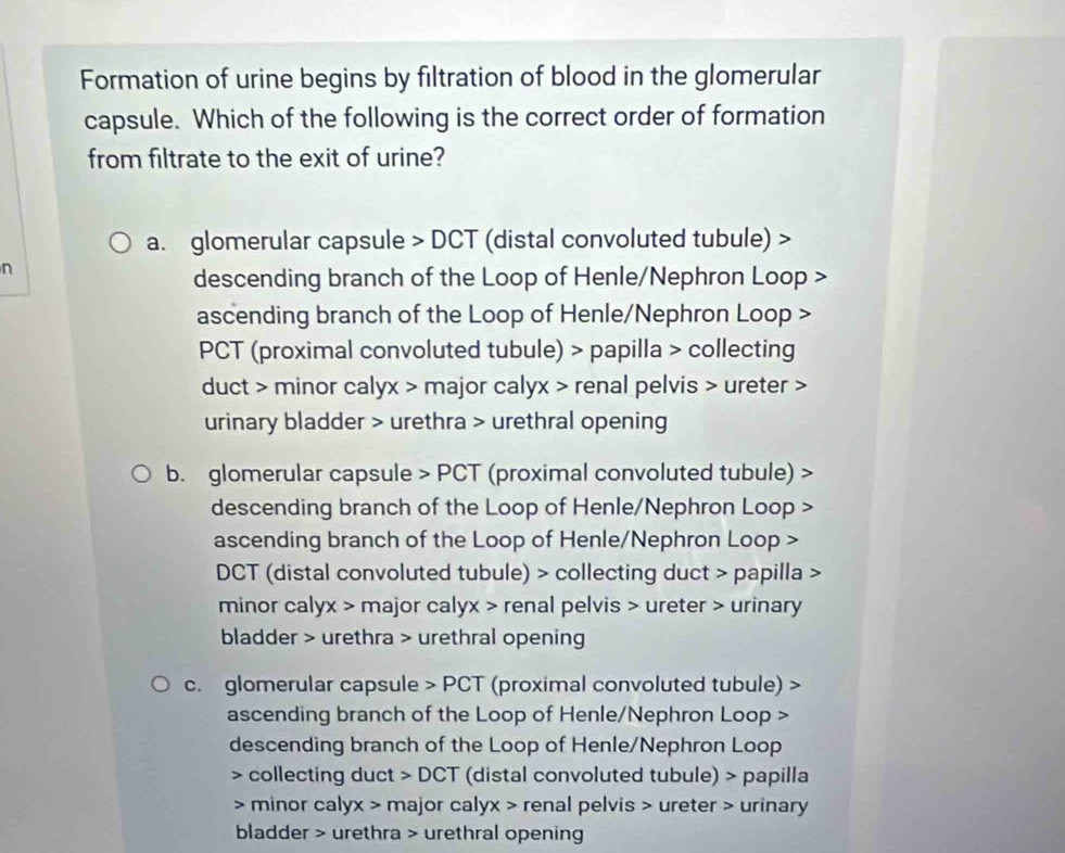 Formation of urine begins by filtration of blood in the glomerular
capsule. Which of the following is the correct order of formation
from filtrate to the exit of urine?
a. glomerular capsule > DCT (distal convoluted tubule) >
n
descending branch of the Loop of Henle/Nephron Loop >
ascending branch of the Loop of Henle/Nephron Loop >
PCT (proximal convoluted tubule) > papilla > collecting
duct > minor calyx > major calyx > renal pelvis > ureter >
urinary bladder > urethra > urethral opening
b. glomerular capsule > PCT (proximal convoluted tubule) >
descending branch of the Loop of Henle/Nephron Loop >
ascending branch of the Loop of Henle/Nephron Loop >
DCT (distal convoluted tubule) > collecting duct > papilla
minor calyx > major calyx > renal pelvis > ureter > urinary
bladder > urethra > urethral opening
c. glomerular capsule > PCT (proximal convoluted tubule) >
ascending branch of the Loop of Henle/Nephron Loop >
descending branch of the Loop of Henle/Nephron Loop
> collecting duct > DCT (distal convoluted tubule) > papilla
> minor calyx > major calyx > renal pelvis > ureter > urinary
bladder > urethra > urethral opening