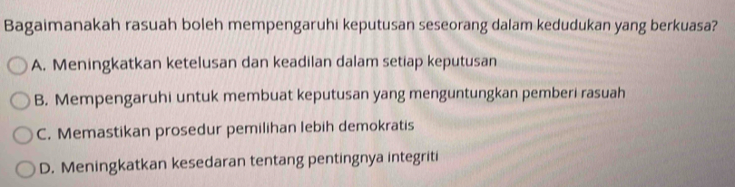 Bagaimanakah rasuah boleh mempengaruhi keputusan seseorang dalam kedudukan yang berkuasa?
A. Meningkatkan ketelusan dan keadilan dalam setiap keputusan
B. Mempengaruhi untuk membuat keputusan yang menguntungkan pemberi rasuah
C. Memastikan prosedur pemilihan lebih demokratis
D. Meningkatkan kesedaran tentang pentingnya integriti