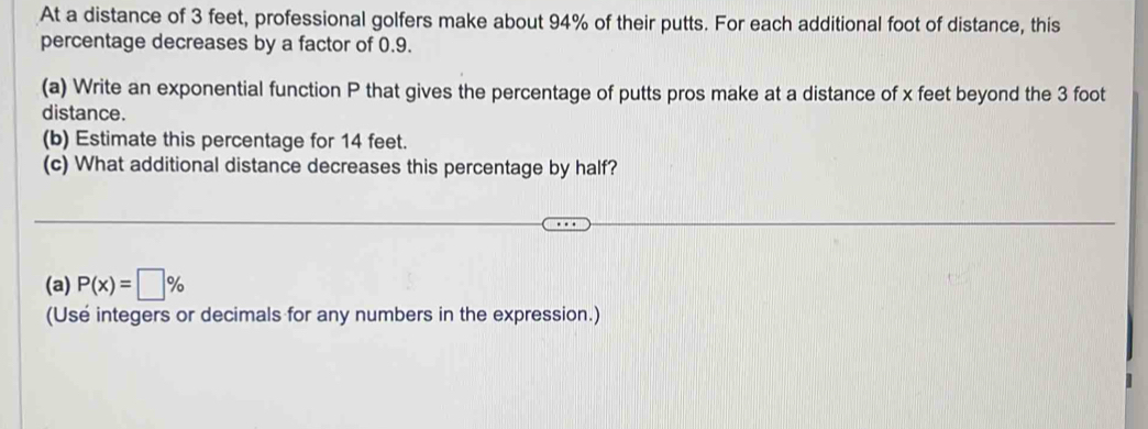 At a distance of 3 feet, professional golfers make about 94% of their putts. For each additional foot of distance, this 
percentage decreases by a factor of 0.9. 
(a) Write an exponential function P that gives the percentage of putts pros make at a distance of x feet beyond the 3 foot
distance. 
(b) Estimate this percentage for 14 feet. 
(c) What additional distance decreases this percentage by half? 
(a) P(x)=□ %
(Use integers or decimals for any numbers in the expression.)