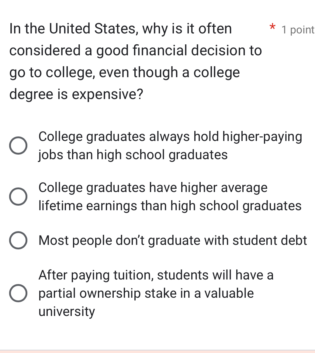 In the United States, why is it often 1 point
considered a good financial decision to
go to college, even though a college
degree is expensive?
College graduates always hold higher-paying
jobs than high school graduates
College graduates have higher average
lifetime earnings than high school graduates
Most people don't graduate with student debt
After paying tuition, students will have a
partial ownership stake in a valuable
university