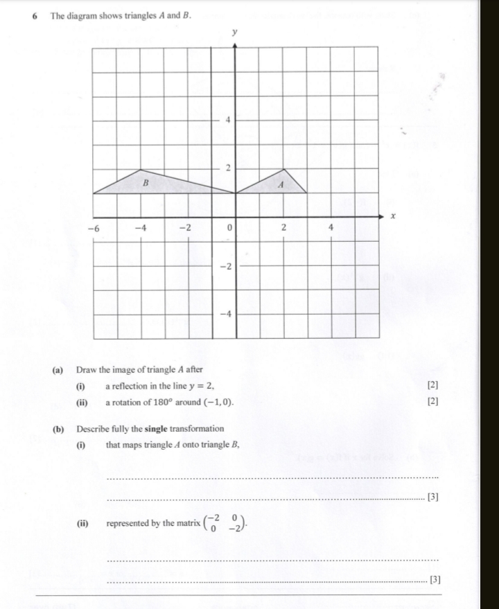 The diagram shows triangles A and B. 
(a) Draw the image of triangle A after 
(i) a reflection in the line y=2, [2] 
(ii) a rotation of 180° around (-1,0). [2] 
(b) Describe fully the single transformation 
(i) that maps triangle A onto triangle B, 
_ 
_[3] 
(ii) represented by the matrix beginpmatrix -2&0 0&-2endpmatrix. 
_ 
_[3] 
_