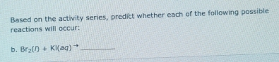 Based on the activity series, predict whether each of the following possible 
reactions will occur: 
b. Br_2(l)+KI(aq)^to  _