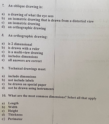 An oblique drawing is:
a) a drawing of what the eye sees
b) an isometric drawing that is drawn from a distorted view
c) an isometric drawing
d) an orthographic drawing
8. An orthographic drawing:
a) is 2 dimensional
b) is drawn with a ruler
c) is a multi-view drawing
d) includes dimensions
e) all answers are correct
9. Technical drawings must:
a) include dimensions
b) not include labels
c) be drawn on special paper
d) not be drawn using instruments
10. What are the most common dimensions? Select all that apply
a) Length
b) Width
c) Height
d) Thickness
e) Perimeter