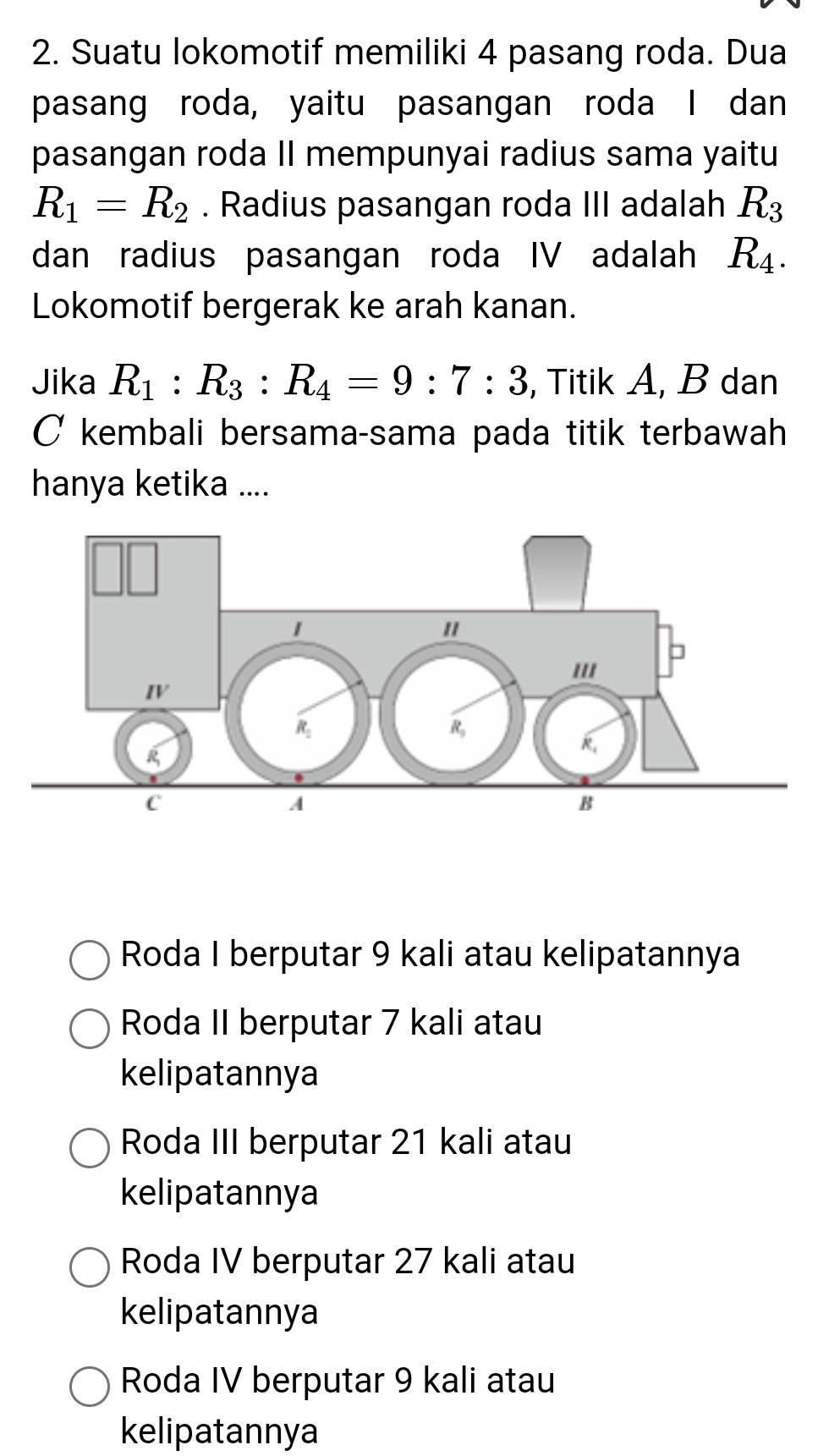 Suatu lokomotif memiliki 4 pasang roda. Dua
pasang roda, yaitu pasangan roda I dan
pasangan roda II mempunyai radius sama yaitu
R_1=R_2. Radius pasangan roda III adalah R_3
dan radius pasangan roda IV adalah R_4. 
Lokomotif bergerak ke arah kanan.
Jika R_1:R_3:R_4=9:7:3 , Titik A, B dan
C kembali bersama-sama pada titik terbawah
hanya ketika ....
Roda I berputar 9 kali atau kelipatannya
Roda II berputar 7 kali atau
kelipatannya
Roda III berputar 21 kali atau
kelipatannya
Roda IV berputar 27 kali atau
kelipatannya
Roda IV berputar 9 kali atau
kelipatannya