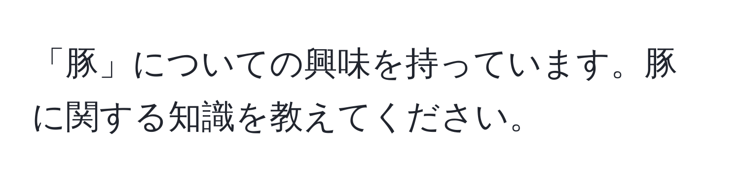 「豚」についての興味を持っています。豚に関する知識を教えてください。