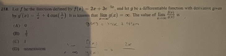 Let f be the lunction defined by f(x)=2x+3e^(-5x) , and let g be a differentiable function with derivative given
by g'(x)= 1/x +4cos ( 5/x ) It is known that limlimits _xto ∈fty g(x)=∈fty. The value of limlimits _xto ∈fty  f(x)/g(x)  is
(A) 0
(B)  1/2 
(C) 1
(D) nonexistent