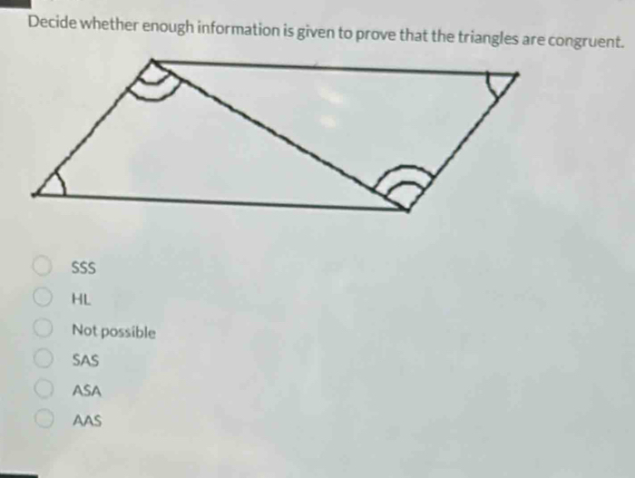 Decide whether enough information is given to prove that the triangles are congruent.
SSS
HL
Not possible
SAS
ASA
AAS