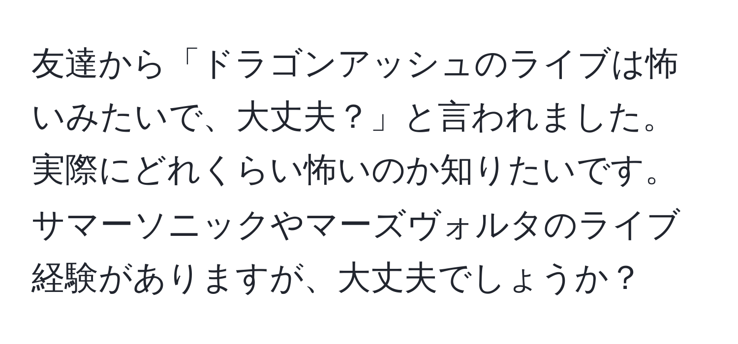 友達から「ドラゴンアッシュのライブは怖いみたいで、大丈夫？」と言われました。実際にどれくらい怖いのか知りたいです。サマーソニックやマーズヴォルタのライブ経験がありますが、大丈夫でしょうか？