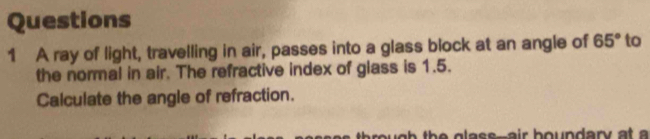 A ray of light, travelling in air, passes into a glass block at an angle of 65° to 
the normal in air. The refractive index of glass is 1.5. 
Calculate the angle of refraction. 
u h th e g lass--air boundary at a