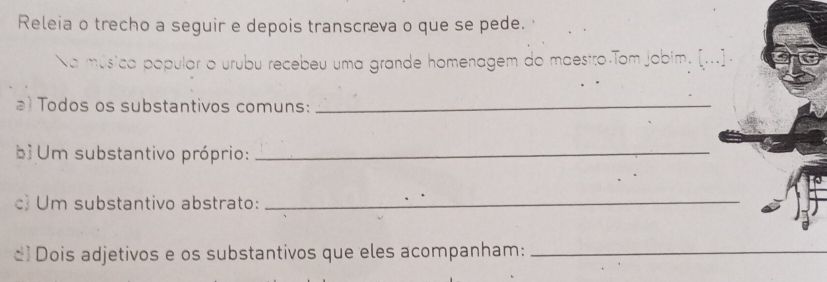 Releia o trecho a seguir e depois transcreva o que se pede. 
Na música popular o urubu recebeu uma grande homenagem do maestro Tom jobim. [...] 
a) Todos os substantivos comuns:_ 
bì Um substantivo próprio:_ 
c) Um substantivo abstrato:_ 
d Dois adjetivos e os substantivos que eles acompanham:_