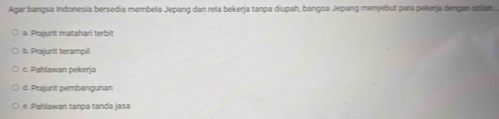 Agar bangsa Indonesia bersedia membela Jepang dan rela bekerja tanpa diupah, bangsa Jepang menyebut para pekerja dengan istilah
a. Prajurit matahari terbit
b. Prajurit terampil
c. Pahlawan pekerja
d. Prajurit pembangunan
e. Pahlawan tanpa tanda jasa