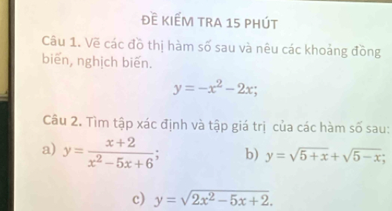 Đề KIếM tRA 15 phút 
Câu 1. Vẽ các đồ thị hàm số sau và nêu các khoảng đồng 
biến, nghịch biến.
y=-x^2-2x; 
Câu 2. Tìm tập xác định và tập giá trị của các hàm số sau: 
a) y= (x+2)/x^2-5x+6 ; 
b) y=sqrt(5+x)+sqrt(5-x); 
c) y=sqrt(2x^2-5x+2).